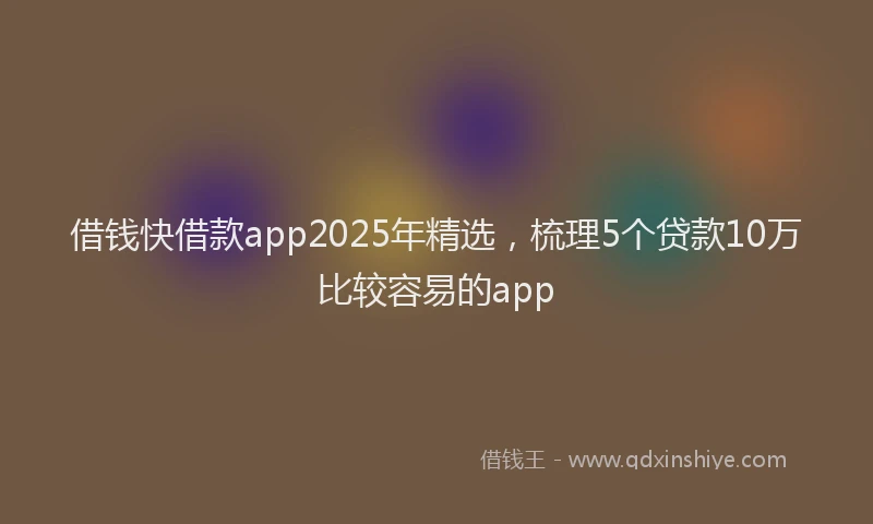 借钱快借款app2025年精选，梳理5个贷款10万比较容易的app