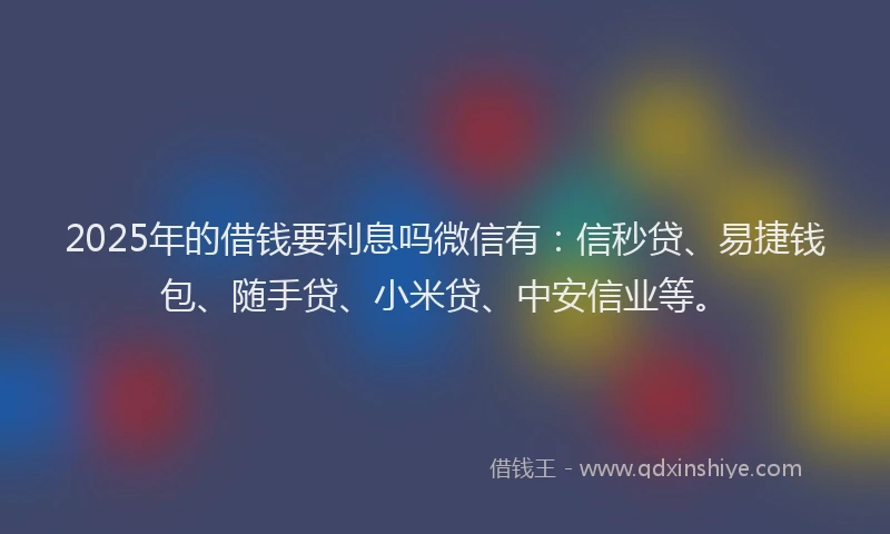 2025年的借钱要利息吗微信有：信秒贷、易捷钱包、随手贷、小米贷、中安信业等。