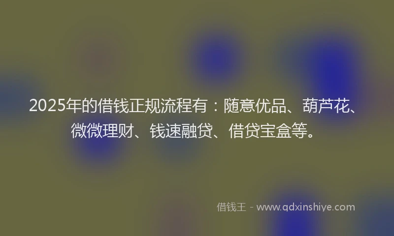 2025年的借钱正规流程有：随意优品、葫芦花、微微理财、钱速融贷、借贷宝盒等。