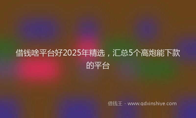 借钱啥平台好2025年精选，汇总5个高炮能下款的平台