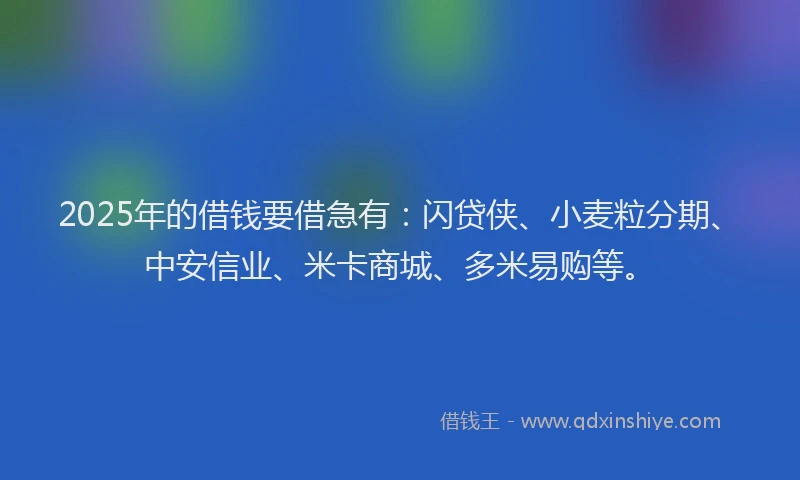2025年的借钱要借急有：闪贷侠、小麦粒分期、中安信业、米卡商城、多米易购等。