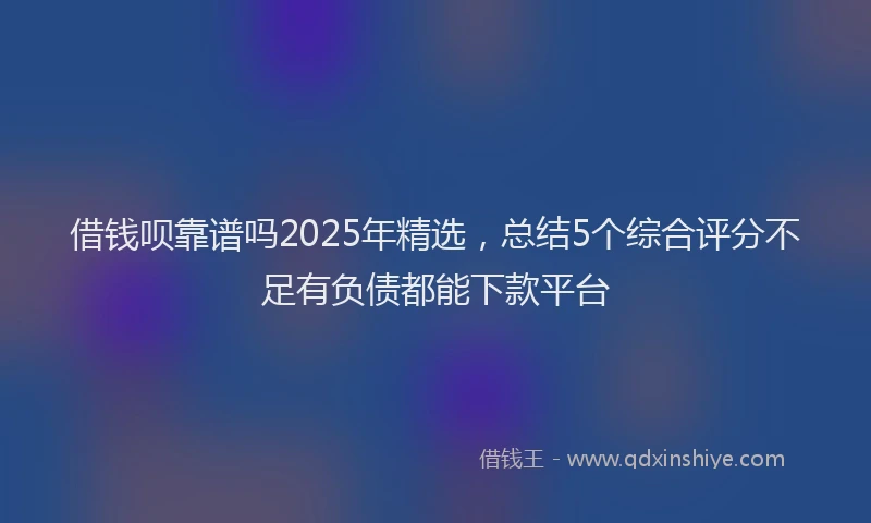 借钱呗靠谱吗2025年精选，总结5个综合评分不足有负债都能下款平台