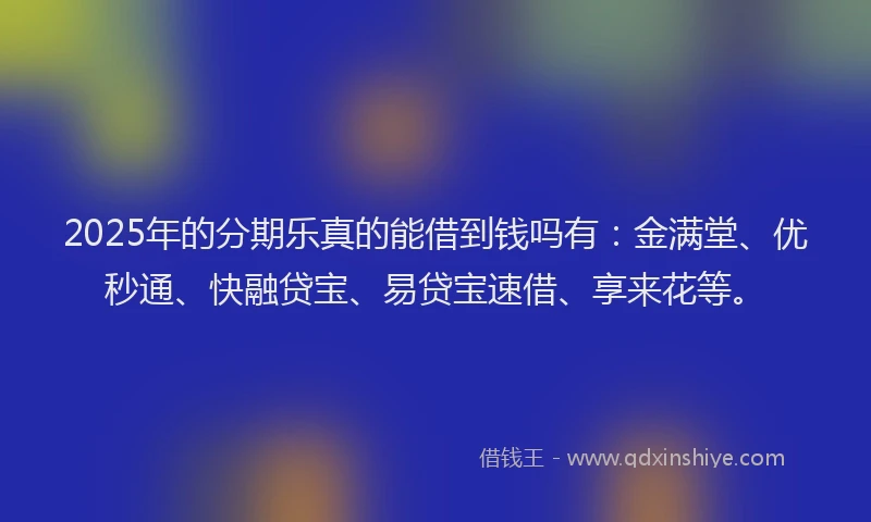 2025年的分期乐真的能借到钱吗有：金满堂、优秒通、快融贷宝、易贷宝速借、享来花等。