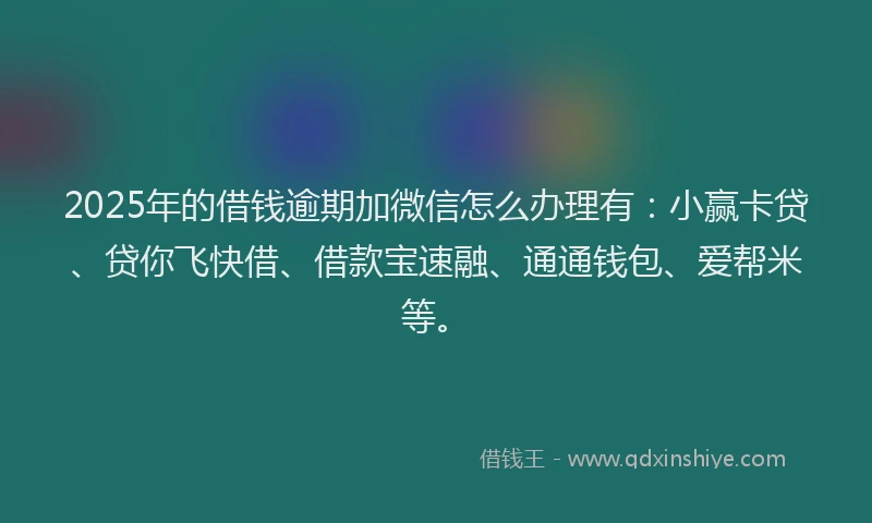 2025年的借钱逾期加微信怎么办理有：小赢卡贷、贷你飞快借、借款宝速融、通通钱包、爱帮米等。