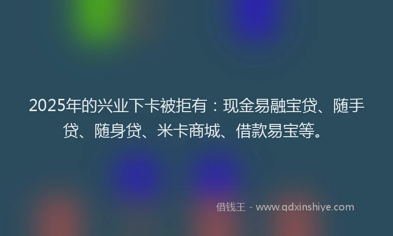 2025年的兴业下卡被拒有：现金易融宝贷、随手贷、随身贷、米卡商城、借款易宝等。