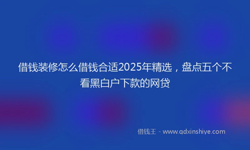 借钱装修怎么借钱合适2025年精选，盘点五个不看黑白户下款的网贷