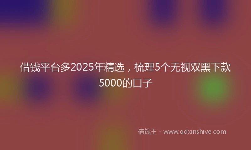 借钱平台多2025年精选，梳理5个无视双黑下款5000的口子