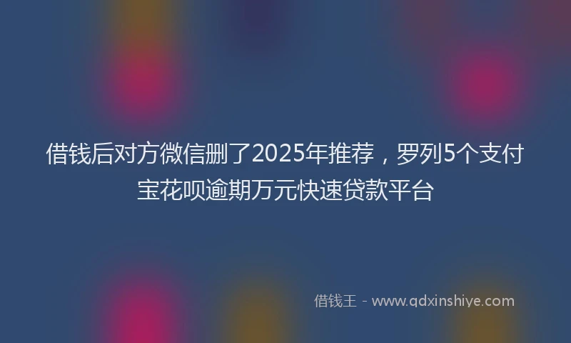 借钱后对方微信删了2025年推荐，罗列5个支付宝花呗逾期万元快速贷款平台