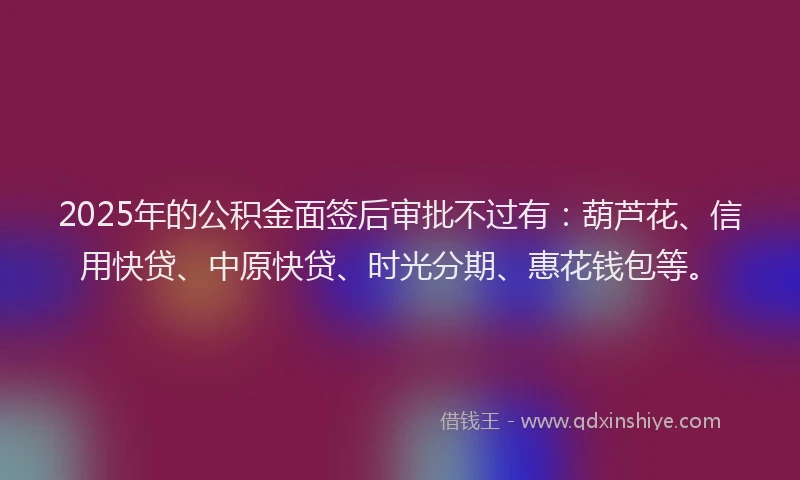 2025年的公积金面签后审批不过有：葫芦花、信用快贷、中原快贷、时光分期、惠花钱包等。