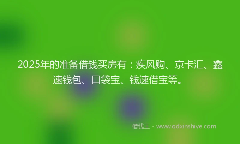 2025年的准备借钱买房有：疾风购、京卡汇、鑫速钱包、口袋宝、钱速借宝等。