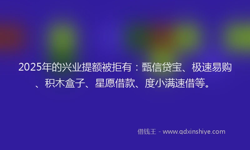 2025年的兴业提额被拒有：甄信贷宝、极速易购、积木盒子、星愿借款、度小满速借等。