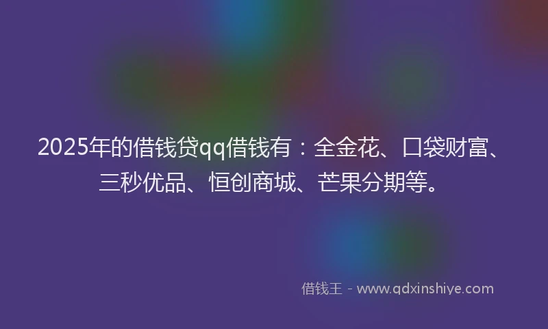 2025年的借钱贷qq借钱有：全金花、口袋财富、三秒优品、恒创商城、芒果分期等。
