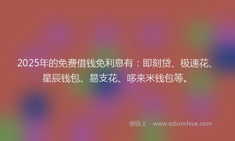 2025年的免费借钱免利息有：即刻贷、极速花、星辰钱包、易支花、哆来米钱包等。