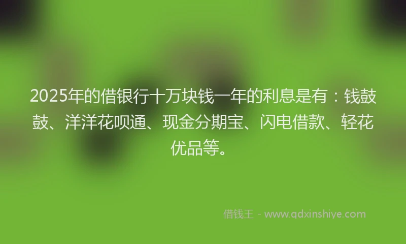 2025年的借银行十万块钱一年的利息是有：钱鼓鼓、洋洋花呗通、现金分期宝、闪电借款、轻花优品等。