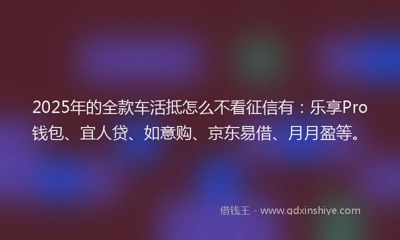2025年的全款车活抵怎么不看征信有：乐享Pro钱包、宜人贷、如意购、京东易借、月月盈等。