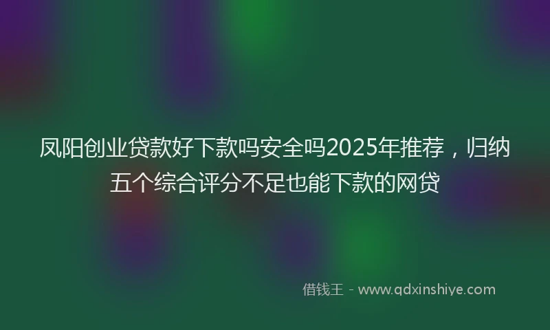 凤阳创业贷款好下款吗安全吗2025年推荐，归纳五个综合评分不足也能下款的网贷
