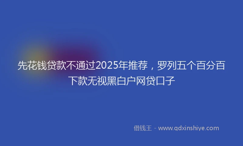 先花钱贷款不通过2025年推荐，罗列五个百分百下款无视黑白户网贷口子
