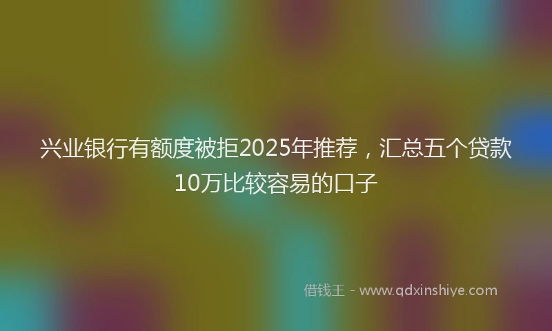 兴业银行有额度被拒2025年推荐，汇总五个贷款10万比较容易的口子