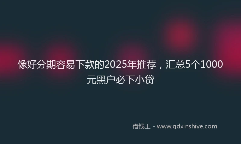 像好分期容易下款的2025年推荐，汇总5个1000元黑户必下小贷