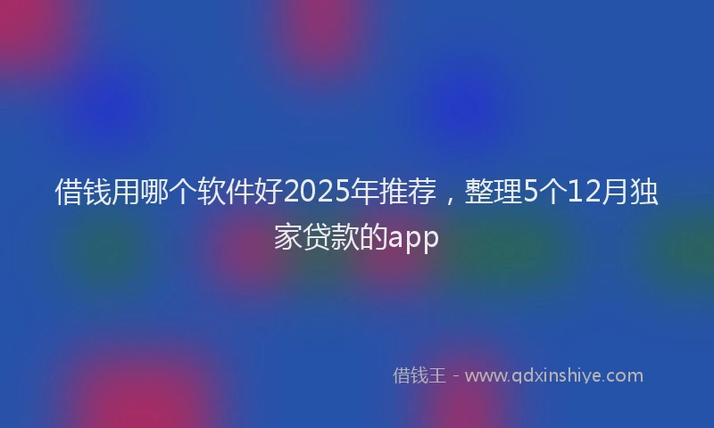 借钱用哪个软件好2025年推荐，整理5个12月独家贷款的app
