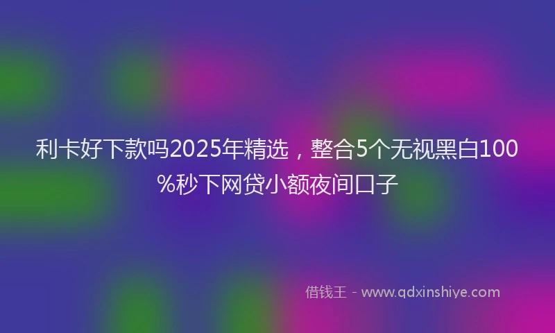 利卡好下款吗2025年精选，整合5个无视黑白100%秒下网贷小额夜间口子