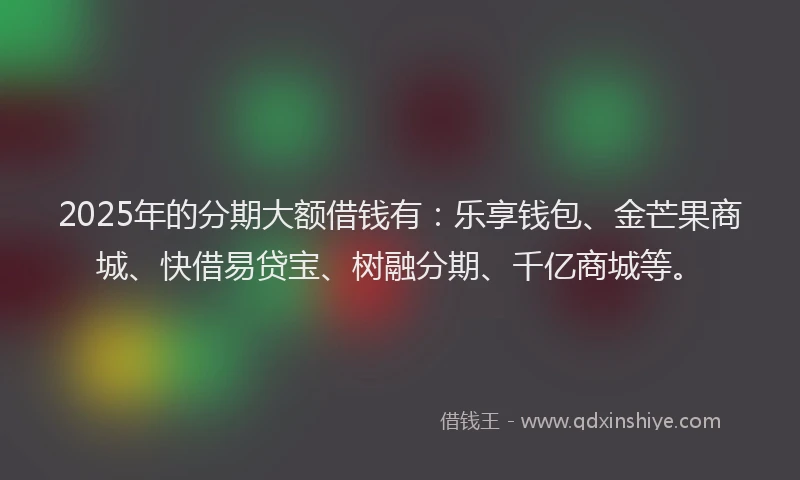 2025年的分期大额借钱有：乐享钱包、金芒果商城、快借易贷宝、树融分期、千亿商城等。