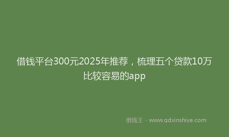 借钱平台300元2025年推荐，梳理五个贷款10万比较容易的app