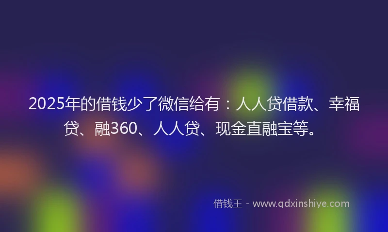 2025年的借钱少了微信给有：人人贷借款、幸福贷、融360、人人贷、现金直融宝等。