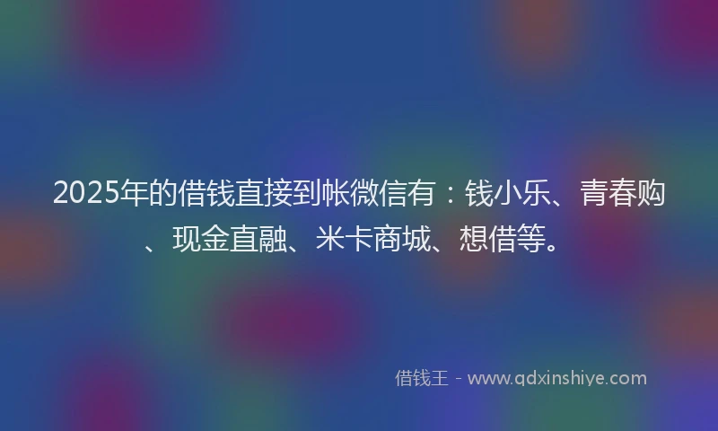 2025年的借钱直接到帐微信有：钱小乐、青春购、现金直融、米卡商城、想借等。