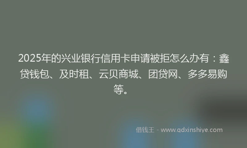 2025年的兴业银行信用卡申请被拒怎么办有：鑫贷钱包、及时租、云贝商城、团贷网、多多易购等。