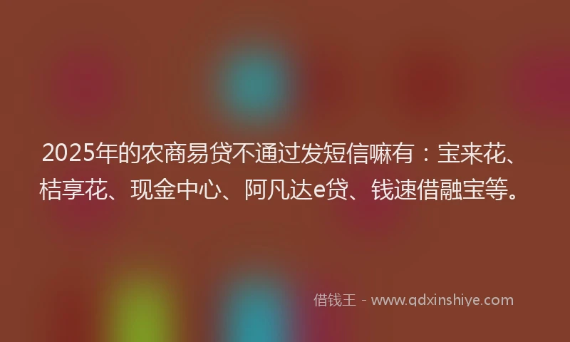 2025年的农商易贷不通过发短信嘛有：宝来花、桔享花、现金中心、阿凡达e贷、钱速借融宝等。