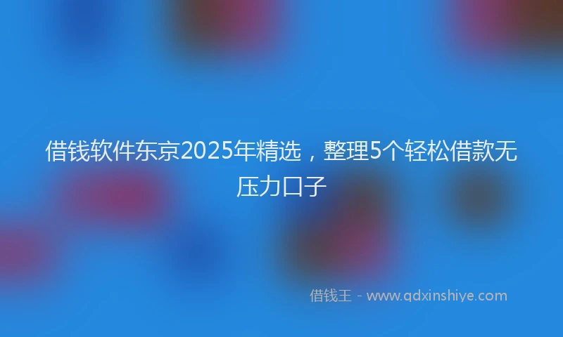 借钱软件东京2025年精选，整理5个轻松借款无压力口子