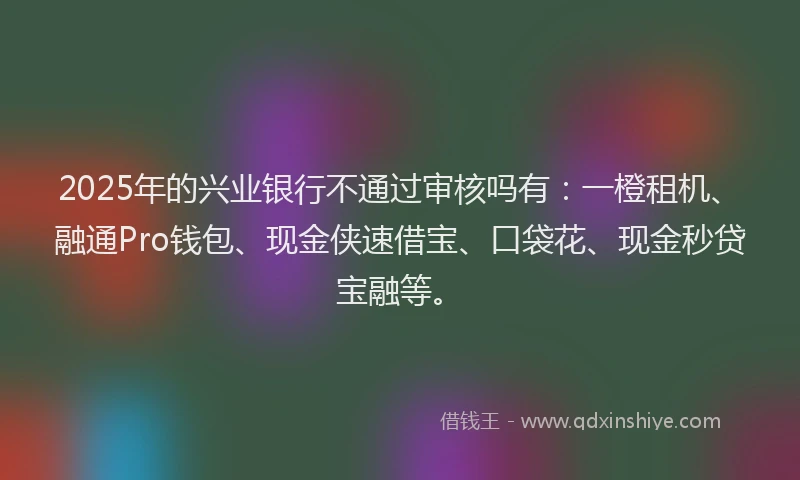 2025年的兴业银行不通过审核吗有：一橙租机、融通Pro钱包、现金侠速借宝、口袋花、现金秒贷宝融等。