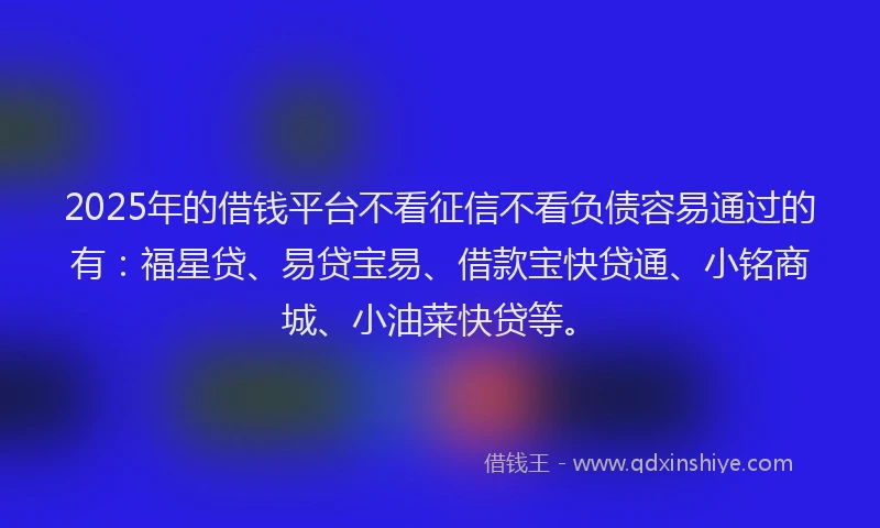 2025年的借钱平台不看征信不看负债容易通过的有：福星贷、易贷宝易、借款宝快贷通、小铭商城、小油菜快贷等。
