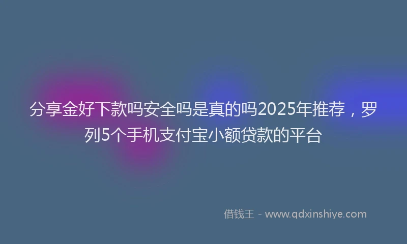 分享金好下款吗安全吗是真的吗2025年推荐，罗列5个手机支付宝小额贷款的平台