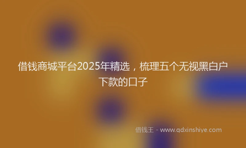借钱商城平台2025年精选，梳理五个无视黑白户下款的口子