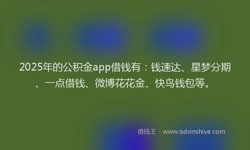 2025年的公积金app借钱有：钱速达、星梦分期、一点借钱、微博花花金、快鸟钱包等。