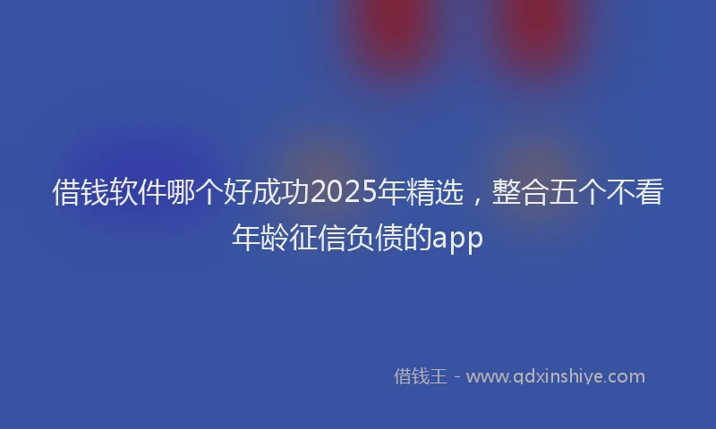 借钱软件哪个好成功2025年精选，整合五个不看年龄征信负债的app