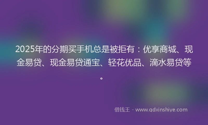 2025年的分期买手机总是被拒有：优享商城、现金易贷、现金易贷通宝、轻花优品、滴水易贷等。