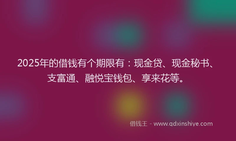 2025年的借钱有个期限有：现金贷、现金秘书、支富通、融悦宝钱包、享来花等。