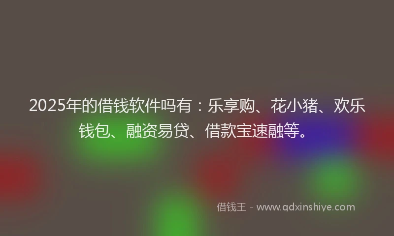 2025年的借钱软件吗有：乐享购、花小猪、欢乐钱包、融资易贷、借款宝速融等。