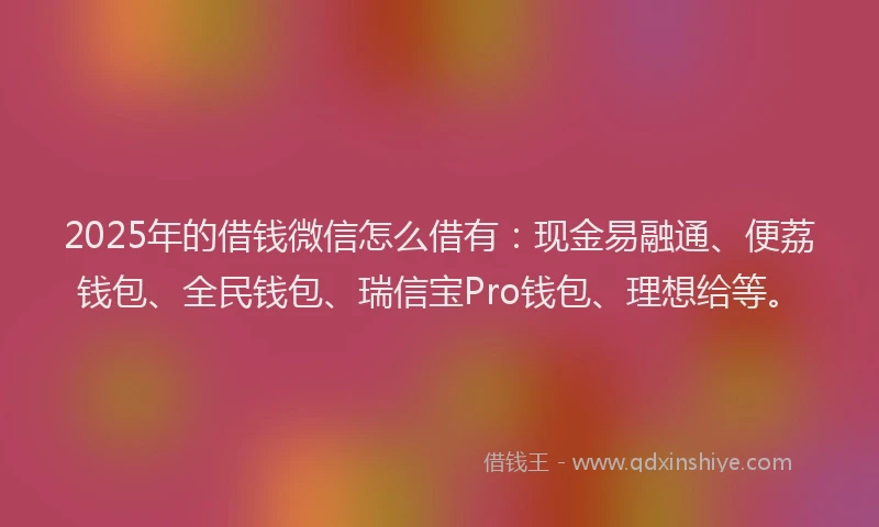 2025年的借钱微信怎么借有：现金易融通、便荔钱包、全民钱包、瑞信宝Pro钱包、理想给等。