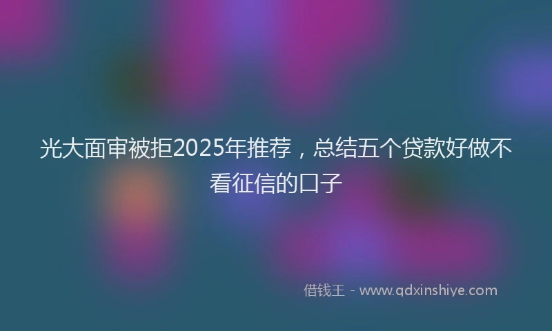 光大面审被拒2025年推荐，总结五个贷款好做不看征信的口子
