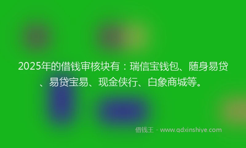 2025年的借钱审核块有：瑞信宝钱包、随身易贷、易贷宝易、现金侠行、白象商城等。