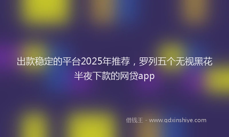 出款稳定的平台2025年推荐，罗列五个无视黑花半夜下款的网贷app