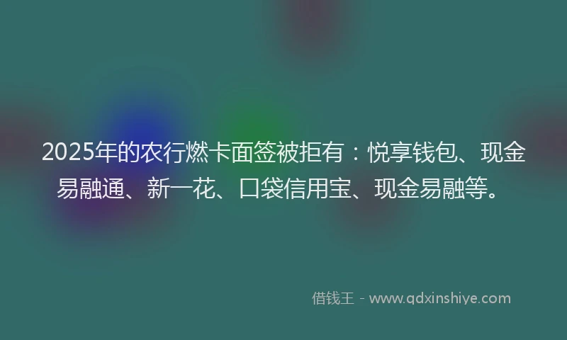 2025年的农行燃卡面签被拒有：悦享钱包、现金易融通、新一花、口袋信用宝、现金易融等。