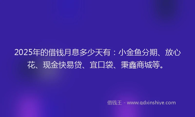 2025年的借钱月息多少天有：小金鱼分期、放心花、现金快易贷、宜口袋、秉鑫商城等。