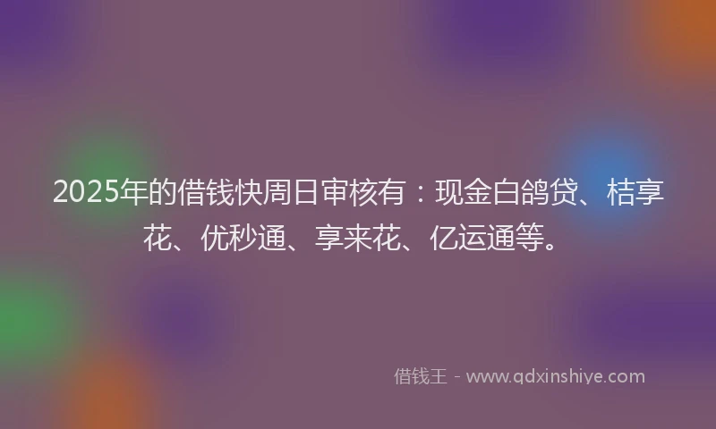 2025年的借钱快周日审核有：现金白鸽贷、桔享花、优秒通、享来花、亿运通等。