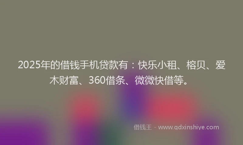 2025年的借钱手机贷款有：快乐小租、榕贝、爱木财富、360借条、微微快借等。