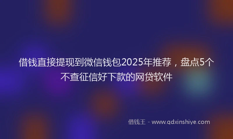 借钱直接提现到微信钱包2025年推荐，盘点5个不查征信好下款的网贷软件